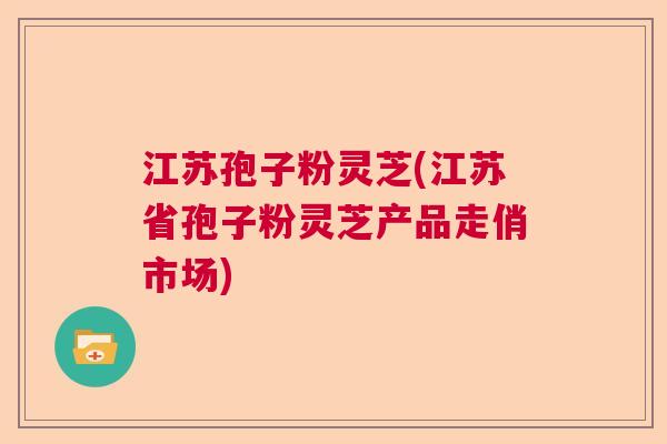 江苏孢子粉灵芝(江苏省孢子粉灵芝产品走俏市场)