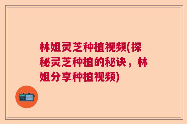 林姐灵芝种植视频(探秘灵芝种植的秘诀，林姐分享种植视频)