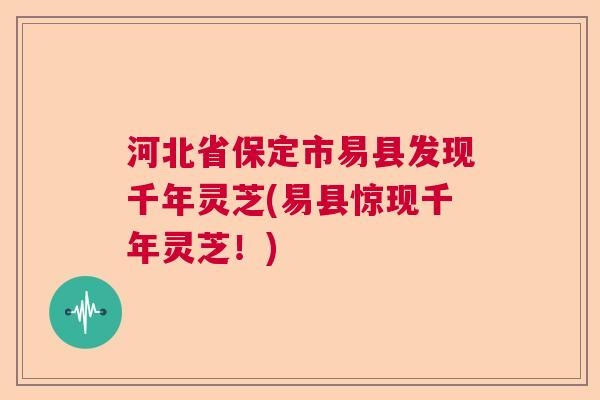 河北省保定市易县发现千年灵芝(易县惊现千年灵芝！)
