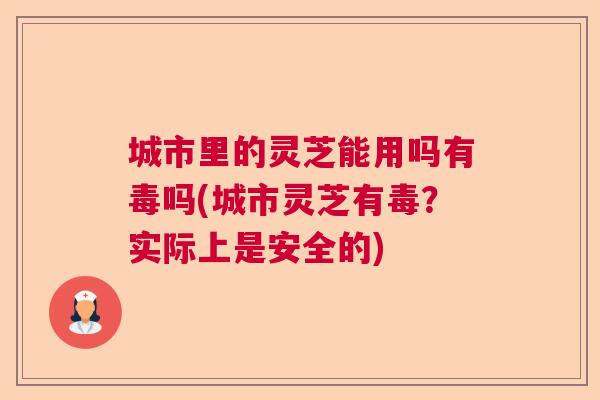 城市里的灵芝能用吗有毒吗(城市灵芝有毒？实际上是安全的)