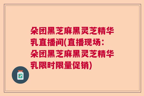 朵团黑芝麻黑灵芝精华乳直播间(直播现场：朵团黑芝麻黑灵芝精华乳限时限量促销)