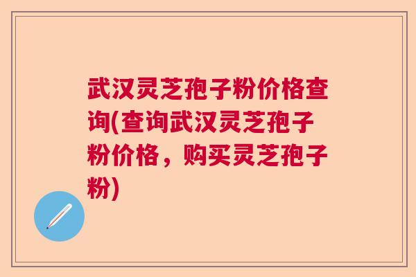 武汉灵芝孢子粉价格查询(查询武汉灵芝孢子粉价格，购买灵芝孢子粉)