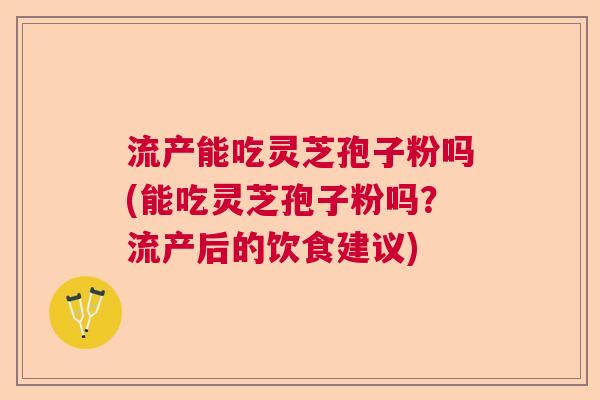 流产能吃灵芝孢子粉吗(能吃灵芝孢子粉吗？流产后的饮食建议)