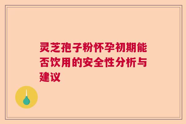 灵芝孢子粉怀孕初期能否饮用的安全性分析与建议