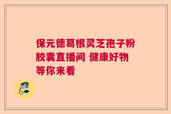 保元德葛根灵芝孢子粉胶囊直播间 健康好物等你来看