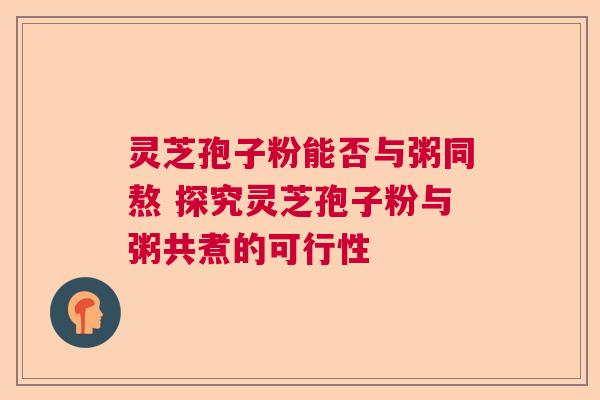灵芝孢子粉能否与粥同熬 探究灵芝孢子粉与粥共煮的可行性
