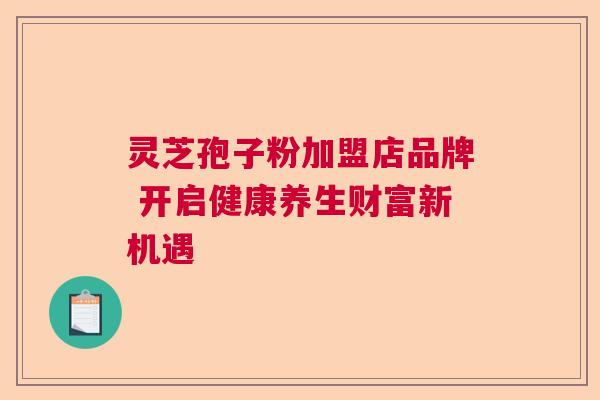 灵芝孢子粉加盟店品牌 开启健康养生财富新机遇