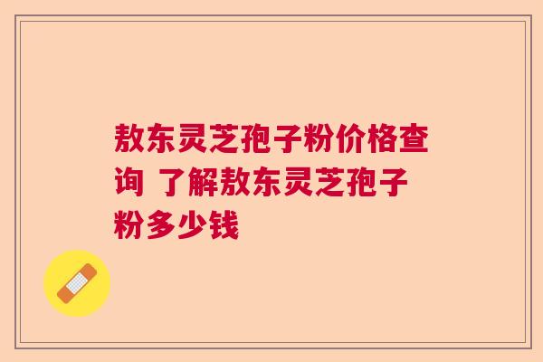 敖东灵芝孢子粉价格查询 了解敖东灵芝孢子粉多少钱