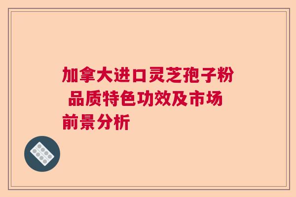 加拿大进口灵芝孢子粉 品质特色功效及市场前景分析