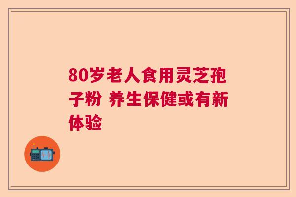 80岁老人食用灵芝孢子粉 养生保健或有新体验