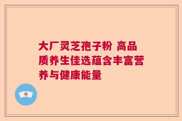 大厂灵芝孢子粉 高品质养生佳选蕴含丰富营养与健康能量