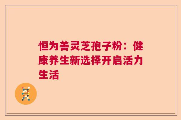 恒为善灵芝孢子粉：健康养生新选择开启活力生活