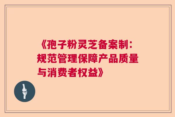 《孢子粉灵芝备案制：规范管理保障产品质量与消费者权益》
