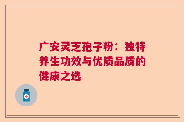广安灵芝孢子粉：独特养生功效与优质品质的健康之选