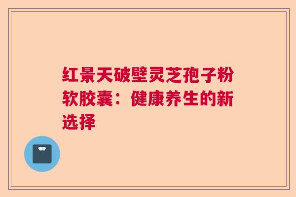 红景天破壁灵芝孢子粉软胶囊：健康养生的新选择