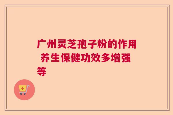 广州灵芝孢子粉的作用 养生保健功效多增强等