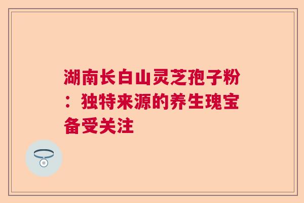 湖南长白山灵芝孢子粉：独特来源的养生瑰宝备受关注
