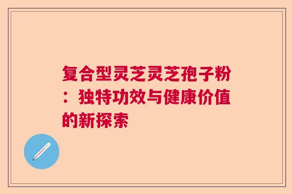 复合型灵芝灵芝孢子粉：独特功效与健康价值的新探索
