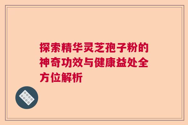 探索精华灵芝孢子粉的神奇功效与健康益处全方位解析