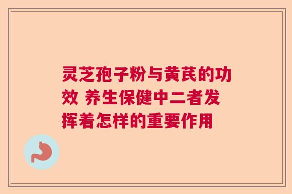灵芝孢子粉与黄芪的功效 养生保健中二者发挥着怎样的重要作用