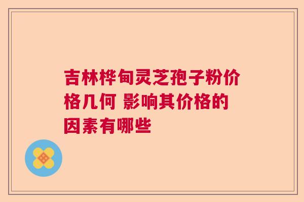 吉林桦甸灵芝孢子粉价格几何 影响其价格的因素有哪些