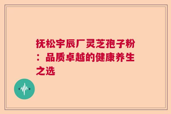 抚松宇辰厂灵芝孢子粉：品质卓越的健康养生之选