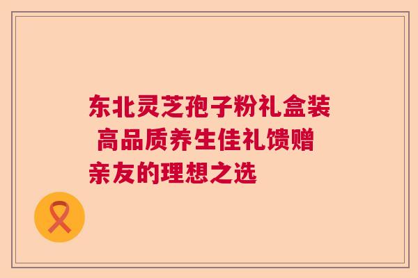 东北灵芝孢子粉礼盒装 高品质养生佳礼馈赠亲友的理想之选