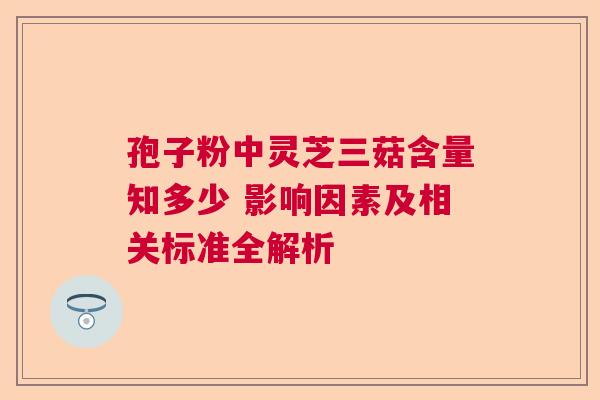 孢子粉中灵芝三菇含量知多少 影响因素及相关标准全解析