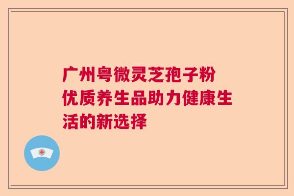 广州粤微灵芝孢子粉 优质养生品助力健康生活的新选择