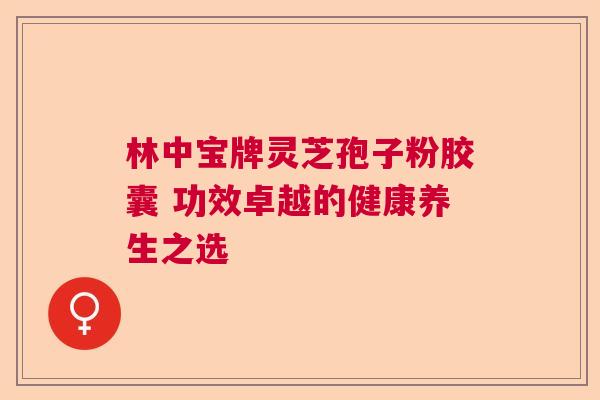 林中宝牌灵芝孢子粉胶囊 功效卓越的健康养生之选