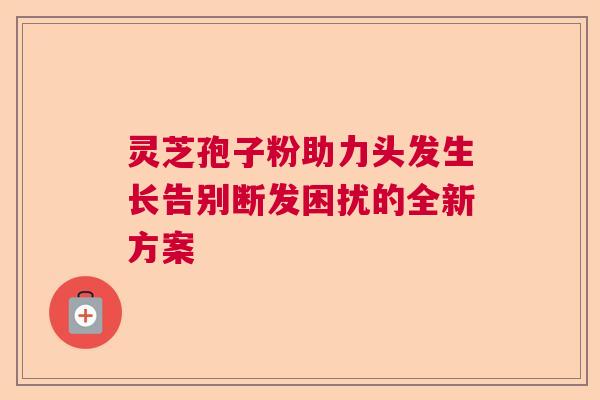灵芝孢子粉助力头发生长告别断发困扰的全新方案