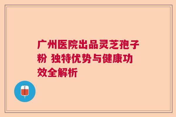 广州医院出品灵芝孢子粉 独特优势与健康功效全解析