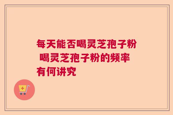 每天能否喝灵芝孢子粉 喝灵芝孢子粉的频率有何讲究