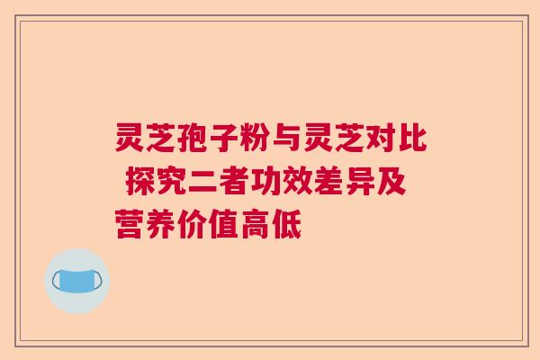 灵芝孢子粉与灵芝对比 探究二者功效差异及营养价值高低