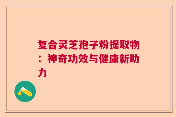 复合灵芝孢子粉提取物：神奇功效与健康新助力