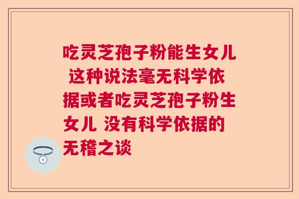 吃灵芝孢子粉能生女儿 这种说法毫无科学依据或者吃灵芝孢子粉生女儿 没有科学依据的无稽之谈