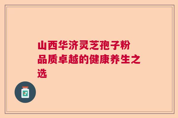 山西华济灵芝孢子粉 品质卓越的健康养生之选