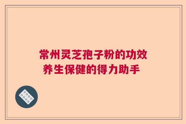 常州灵芝孢子粉的功效 养生保健的得力助手