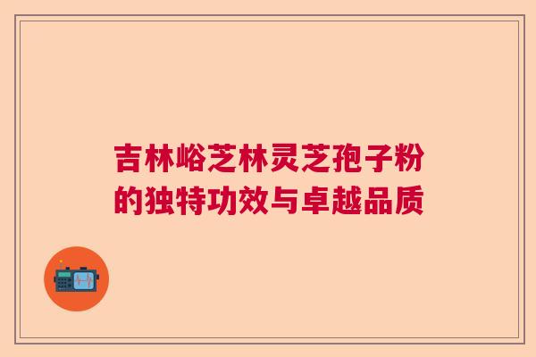 吉林峪芝林灵芝孢子粉的独特功效与卓越品质