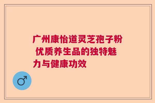 广州康怡道灵芝孢子粉 优质养生品的独特魅力与健康功效