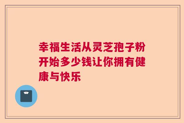 幸福生活从灵芝孢子粉开始多少钱让你拥有健康与快乐