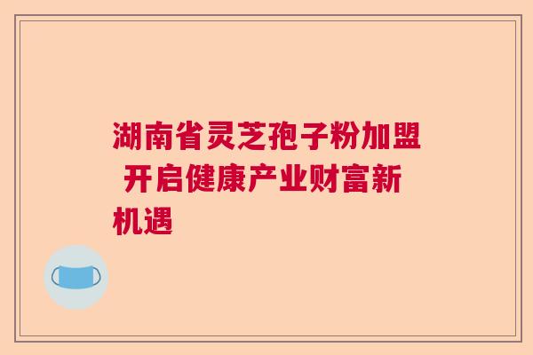 湖南省灵芝孢子粉加盟 开启健康产业财富新机遇