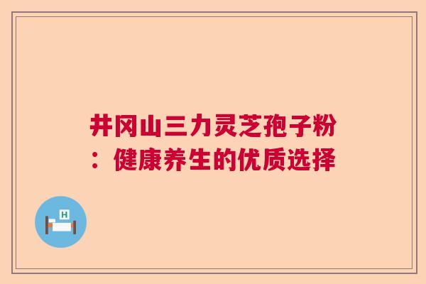 井冈山三力灵芝孢子粉：健康养生的优质选择