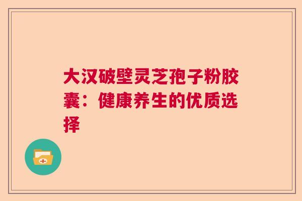 大汉破壁灵芝孢子粉胶囊：健康养生的优质选择