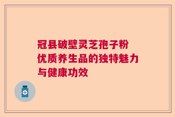 冠县破壁灵芝孢子粉 优质养生品的独特魅力与健康功效