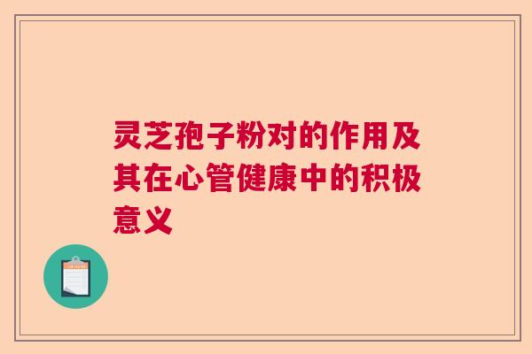 灵芝孢子粉对的作用及其在心管健康中的积极意义