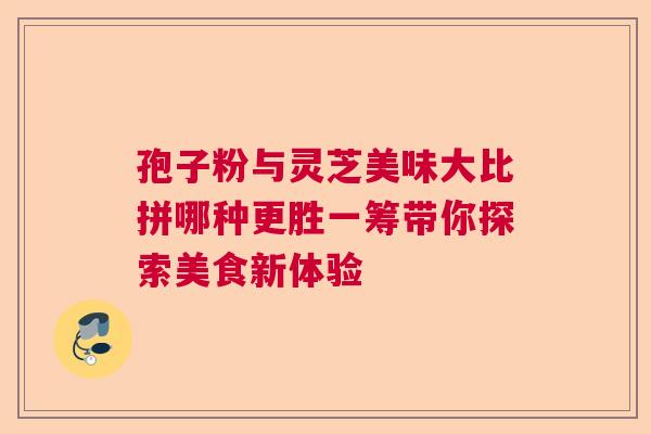 孢子粉与灵芝美味大比拼哪种更胜一筹带你探索美食新体验