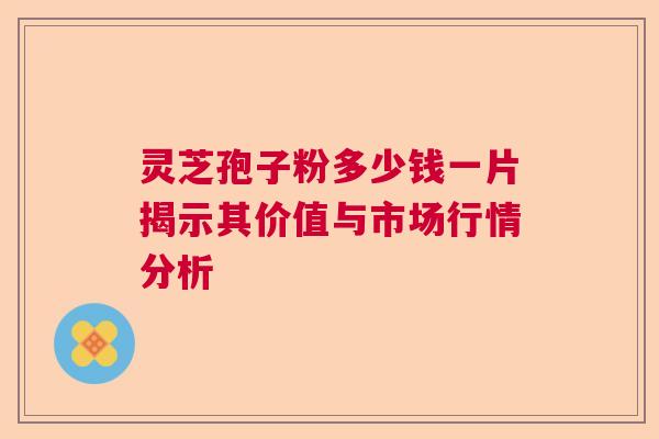 灵芝孢子粉多少钱一片揭示其价值与市场行情分析