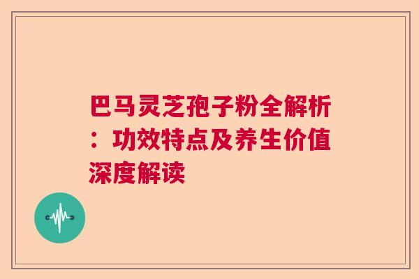 巴马灵芝孢子粉全解析：功效特点及养生价值深度解读