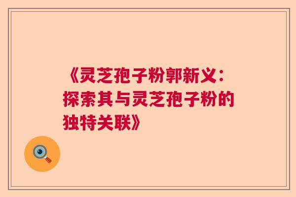 《灵芝孢子粉郭新义：探索其与灵芝孢子粉的独特关联》